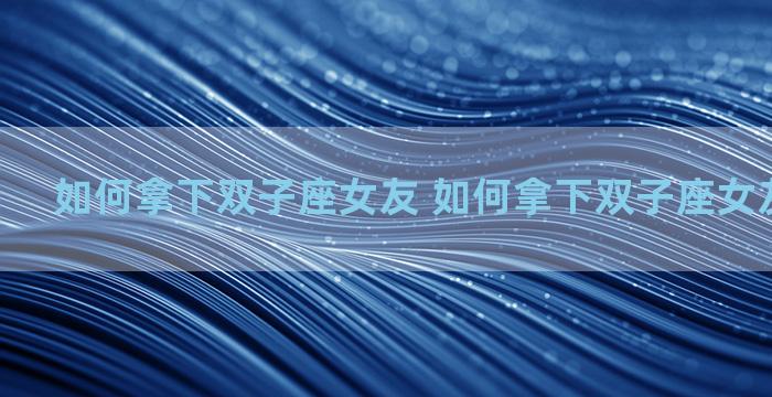 如何拿下双子座女友 如何拿下双子座女友的男朋友